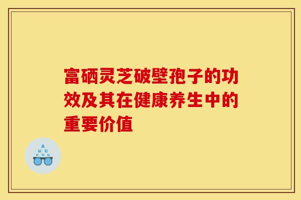 富硒灵芝破壁孢子的功效及其在健康养生中的重要价值