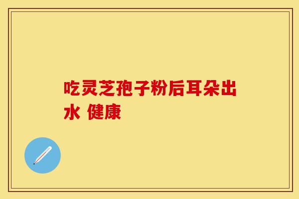吃灵芝孢子粉后耳朵出水 健康