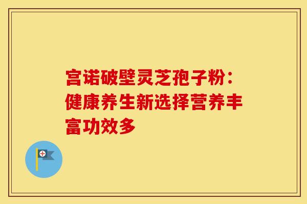 宫诺破壁灵芝孢子粉：健康养生新选择营养丰富功效多