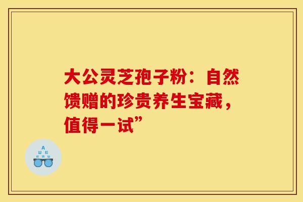大公灵芝孢子粉：自然馈赠的珍贵养生宝藏，值得一试”