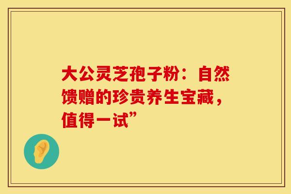 大公灵芝孢子粉：自然馈赠的珍贵养生宝藏，值得一试”