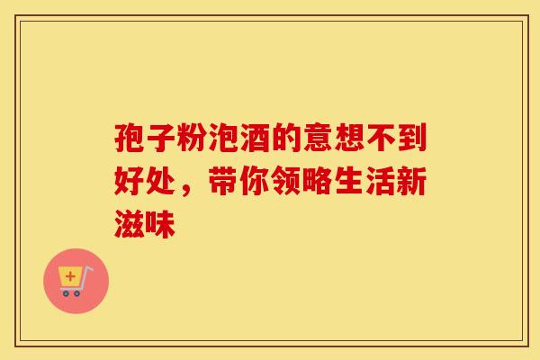 孢子粉泡酒的意想不到好处，带你领略生活新滋味