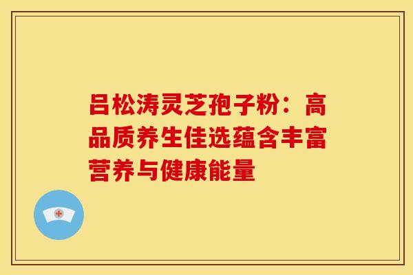 吕松涛灵芝孢子粉：高品质养生佳选蕴含丰富营养与健康能量