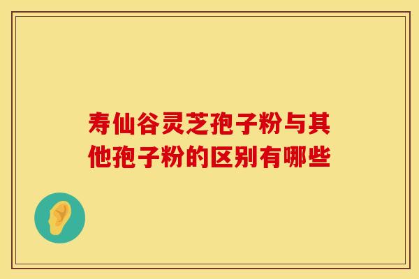 寿仙谷灵芝孢子粉与其他孢子粉的区别有哪些