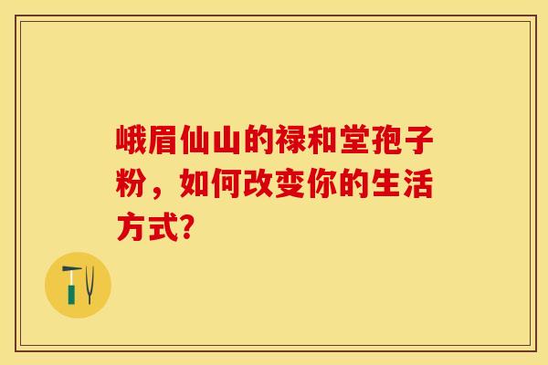 峨眉仙山的禄和堂孢子粉，如何改变你的生活方式？