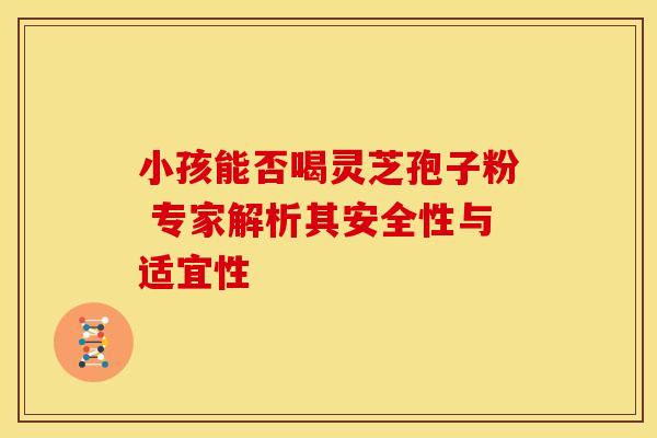 小孩能否喝灵芝孢子粉 专家解析其安全性与适宜性