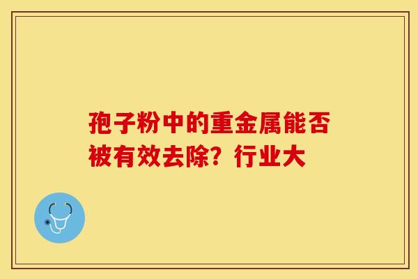 孢子粉中的重金属能否被有效去除？行业大