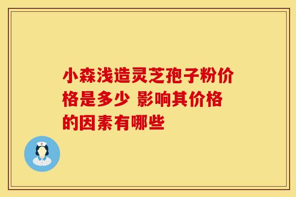 小森浅造灵芝孢子粉价格是多少 影响其价格的因素有哪些