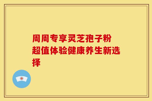 周周专享灵芝孢子粉 超值体验健康养生新选择