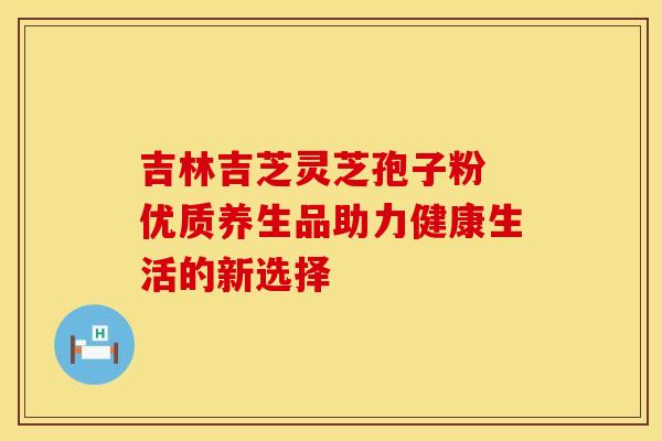 吉林吉芝灵芝孢子粉 优质养生品助力健康生活的新选择