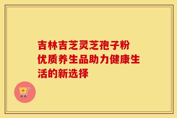 吉林吉芝灵芝孢子粉 优质养生品助力健康生活的新选择
