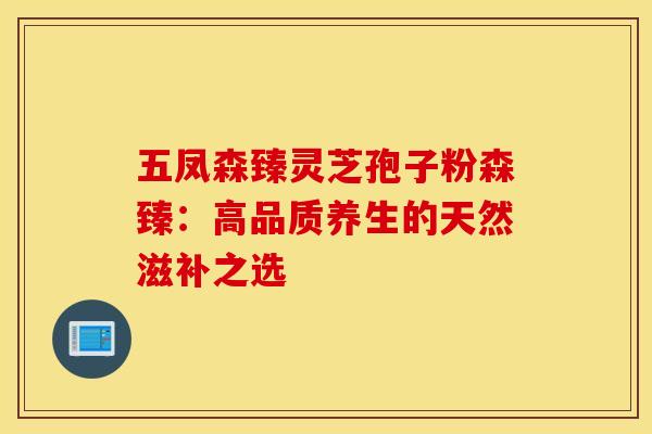五凤森臻灵芝孢子粉森臻：高品质养生的天然滋补之选