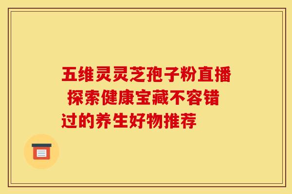 五维灵灵芝孢子粉直播 探索健康宝藏不容错过的养生好物推荐