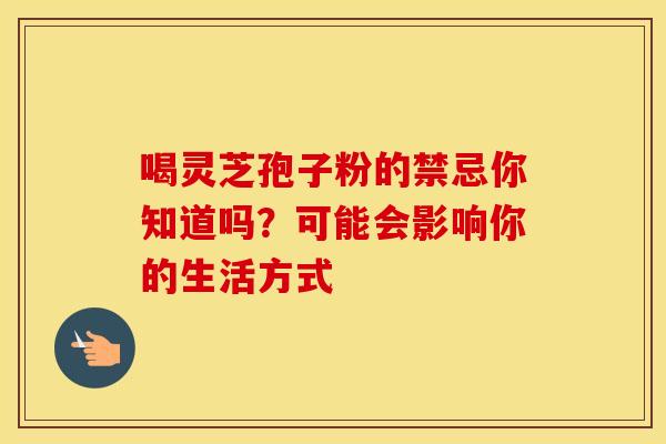 喝灵芝孢子粉的禁忌你知道吗？可能会影响你的生活方式