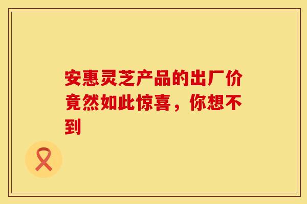 安惠灵芝产品的出厂价竟然如此惊喜，你想不到