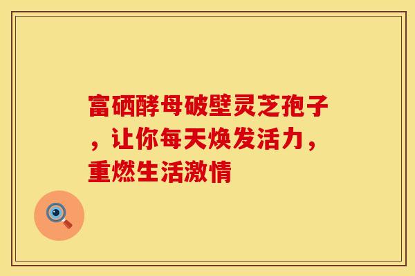 富硒酵母破壁灵芝孢子，让你每天焕发活力，重燃生活激情