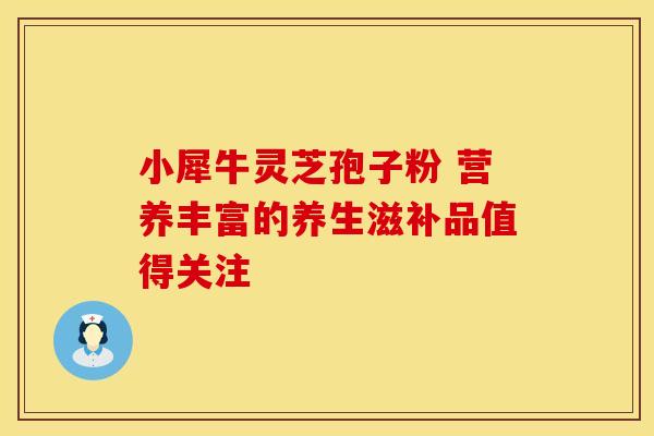 小犀牛灵芝孢子粉 营养丰富的养生滋补品值得关注