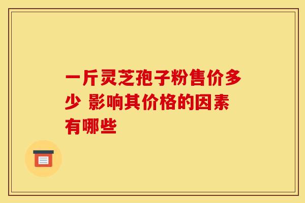 一斤灵芝孢子粉售价多少 影响其价格的因素有哪些