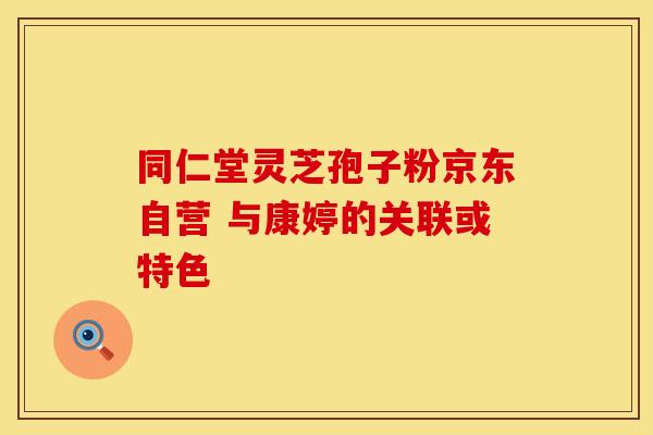 同仁堂灵芝孢子粉京东自营 与康婷的关联或特色