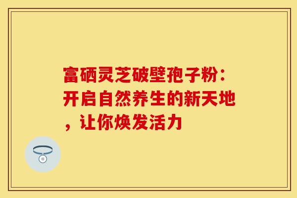 富硒灵芝破壁孢子粉：开启自然养生的新天地，让你焕发活力