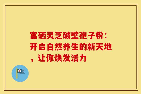 富硒灵芝破壁孢子粉：开启自然养生的新天地，让你焕发活力