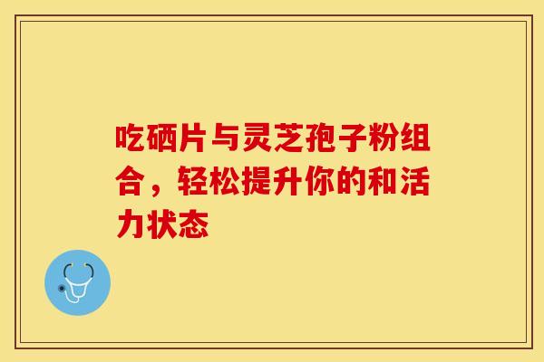 吃硒片与灵芝孢子粉组合，轻松提升你的和活力状态