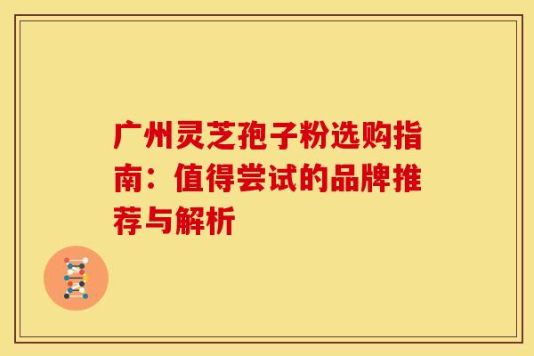 广州灵芝孢子粉选购指南：值得尝试的品牌推荐与解析