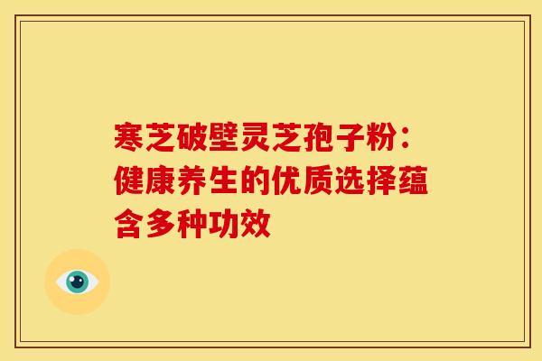寒芝破壁灵芝孢子粉：健康养生的优质选择蕴含多种功效