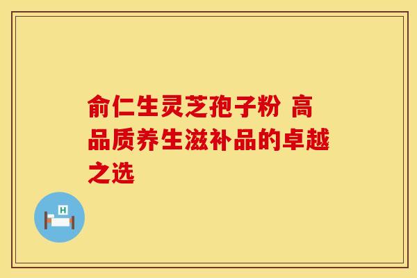 俞仁生灵芝孢子粉 高品质养生滋补品的卓越之选