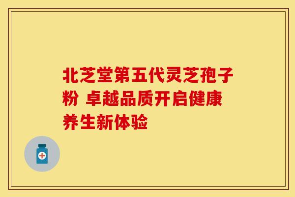 北芝堂第五代灵芝孢子粉 卓越品质开启健康养生新体验