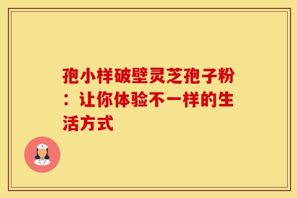 孢小样破壁灵芝孢子粉：让你体验不一样的生活方式