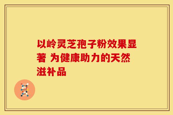 以岭灵芝孢子粉效果显著 为健康助力的天然滋补品