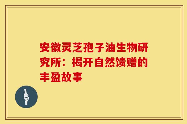 安徽灵芝孢子油生物研究所：揭开自然馈赠的丰盈故事
