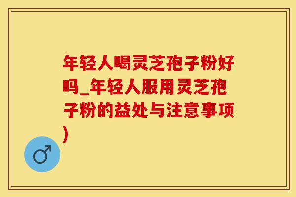 年轻人喝灵芝孢子粉好吗_年轻人服用灵芝孢子粉的益处与注意事项)