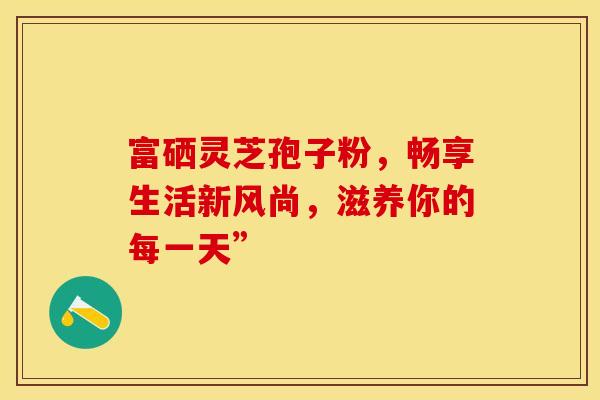 富硒灵芝孢子粉，畅享生活新风尚，滋养你的每一天”