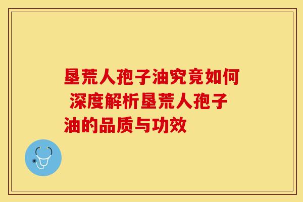 垦荒人孢子油究竟如何 深度解析垦荒人孢子油的品质与功效