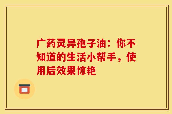 广药灵异孢子油：你不知道的生活小帮手，使用后效果惊艳