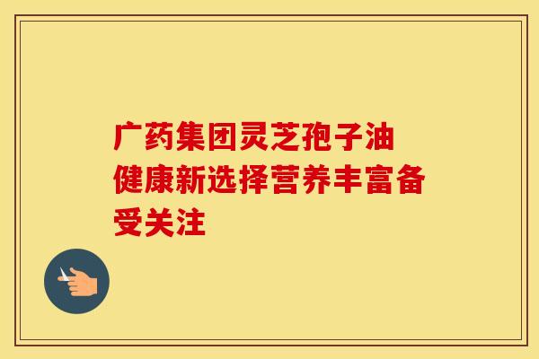广药集团灵芝孢子油 健康新选择营养丰富备受关注