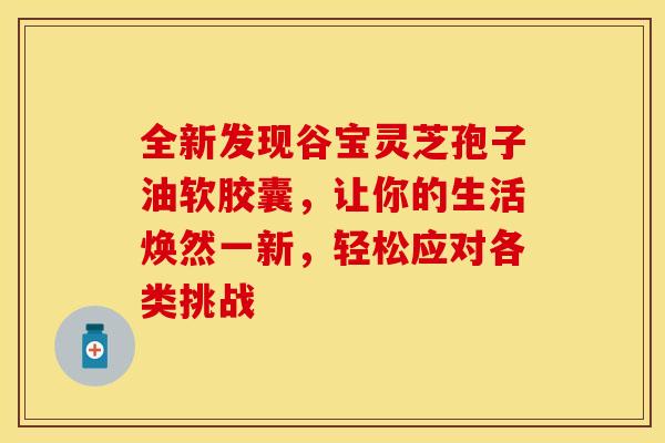 全新发现谷宝灵芝孢子油软胶囊，让你的生活焕然一新，轻松应对各类挑战
