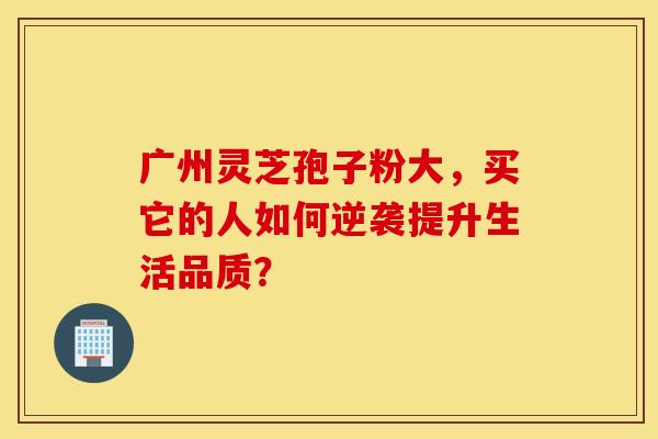 广州灵芝孢子粉大，买它的人如何逆袭提升生活品质？