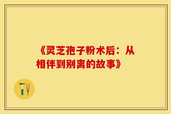 《灵芝孢子粉术后：从相伴到别离的故事》