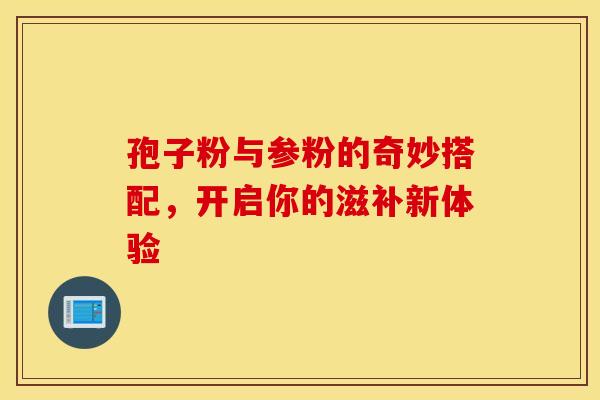 孢子粉与参粉的奇妙搭配，开启你的滋补新体验