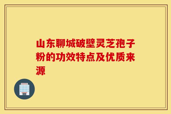 山东聊城破壁灵芝孢子粉的功效特点及优质来源