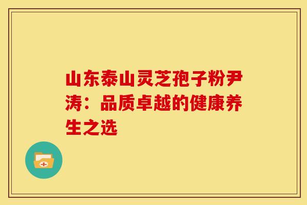 山东泰山灵芝孢子粉尹涛：品质卓越的健康养生之选