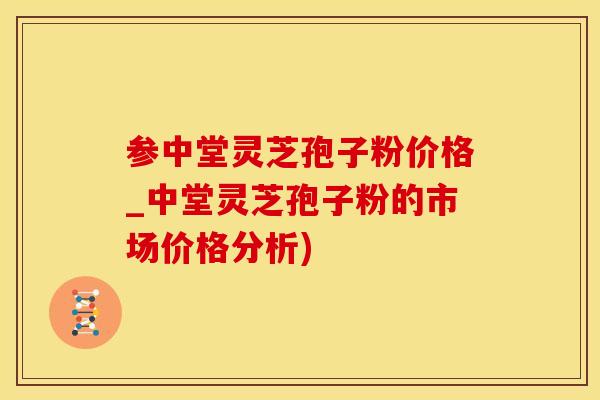 参中堂灵芝孢子粉价格_中堂灵芝孢子粉的市场价格分析)