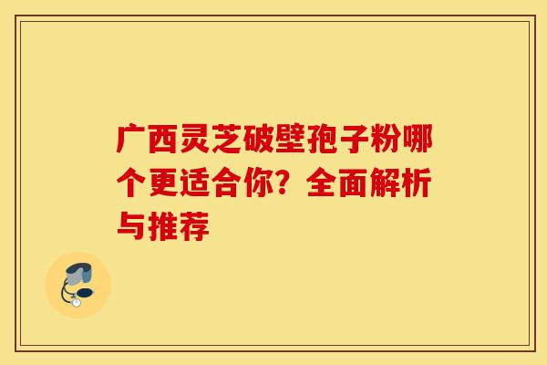 广西灵芝破壁孢子粉哪个更适合你？全面解析与推荐