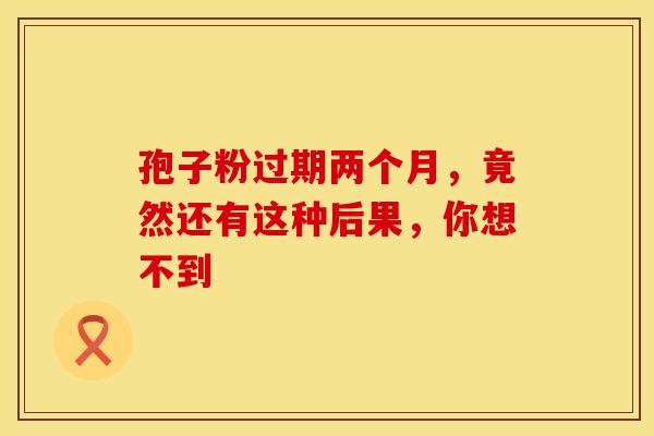 孢子粉过期两个月，竟然还有这种后果，你想不到