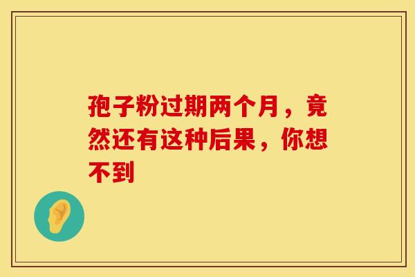 孢子粉过期两个月，竟然还有这种后果，你想不到