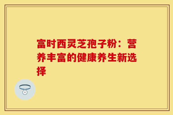 富时西灵芝孢子粉：营养丰富的健康养生新选择