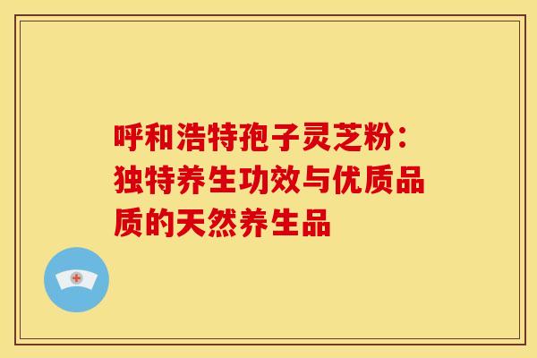 呼和浩特孢子灵芝粉：独特养生功效与优质品质的天然养生品